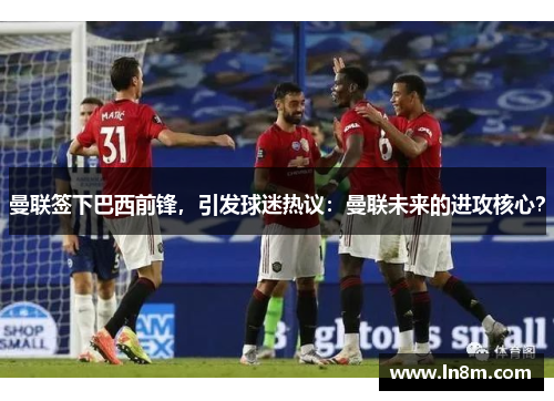 曼联签下巴西前锋，引发球迷热议：曼联未来的进攻核心？